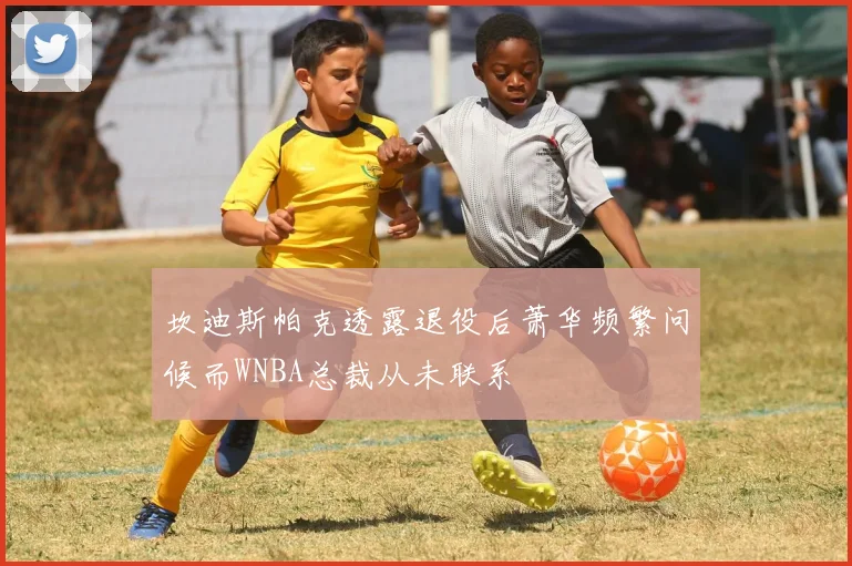 坎迪斯帕克透露退役后萧华频繁问候而WNBA总裁从未联系