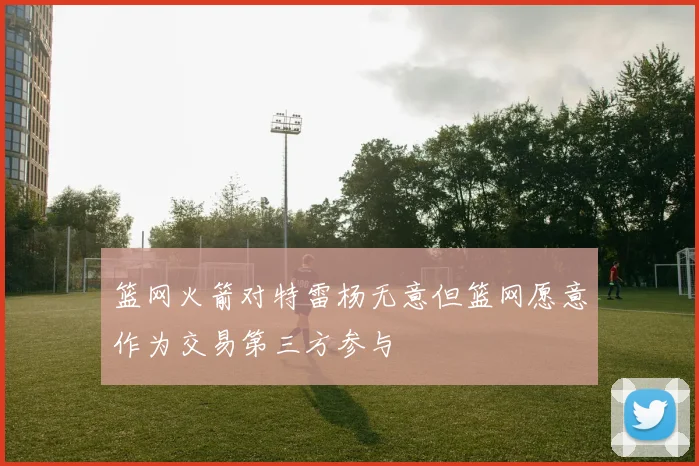 篮网火箭对特雷杨无意但篮网愿意作为交易第三方参与