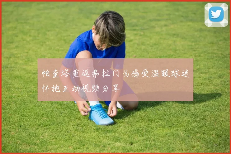 帕奎塔重返弗拉门戈感受温暖球迷怀抱互动视频分享