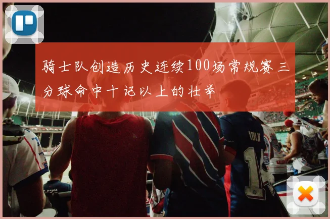 骑士队创造历史连续100场常规赛三分球命中十记以上的壮举