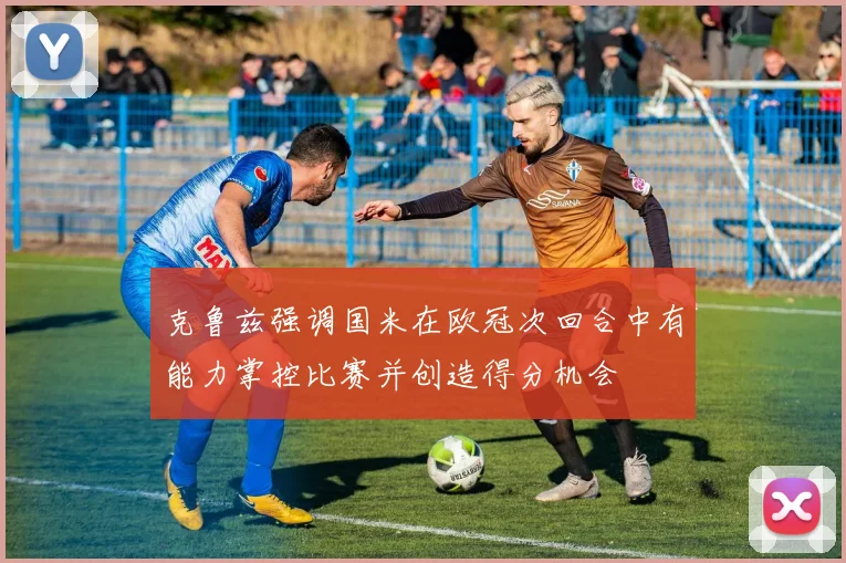 克鲁兹强调国米在欧冠次回合中有能力掌控比赛并创造得分机会
