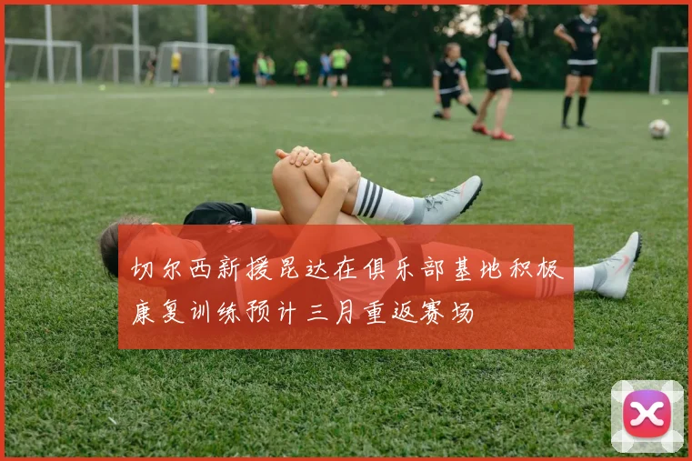 切尔西新援昆达在俱乐部基地积极康复训练预计三月重返赛场