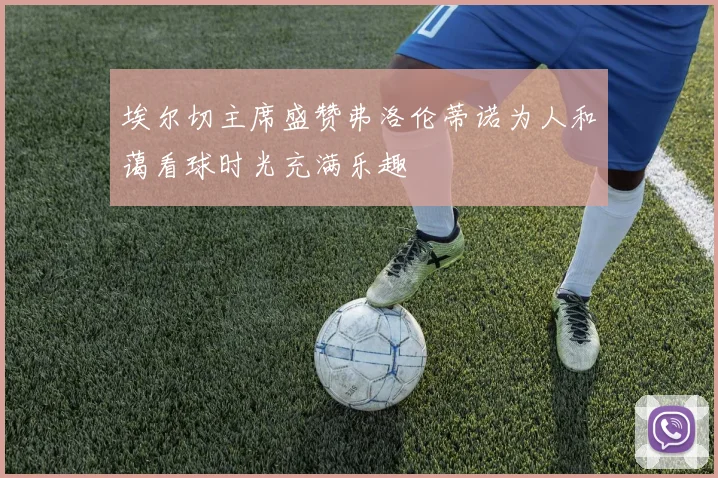 埃尔切主席盛赞弗洛伦蒂诺为人和蔼看球时光充满乐趣