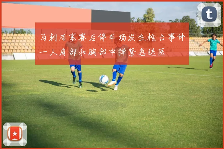 马刺活塞赛后停车场发生枪击事件一人肩部和胸部中弹紧急送医
