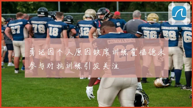 勇记因个人原因缺席训练霍福德未参与对抗训练引发关注