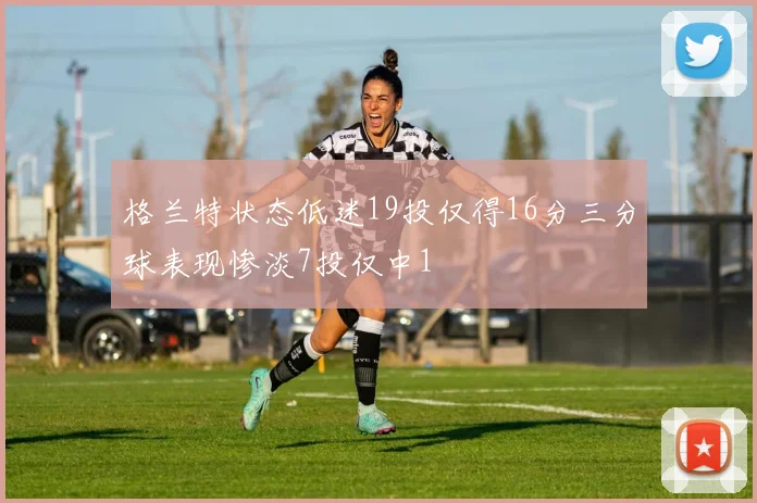 格兰特状态低迷19投仅得16分三分球表现惨淡7投仅中1