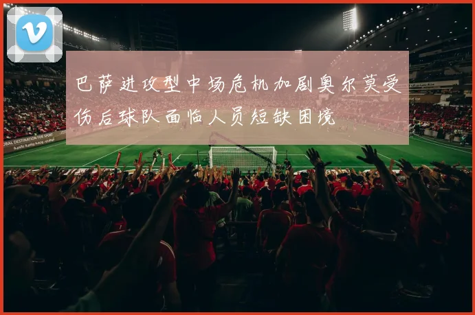 巴萨进攻型中场危机加剧奥尔莫受伤后球队面临人员短缺困境