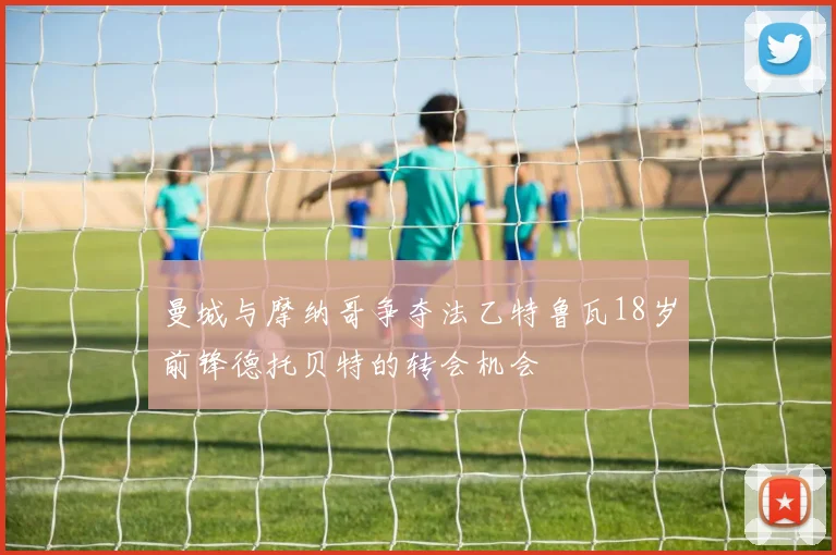 曼城与摩纳哥争夺法乙特鲁瓦18岁前锋德托贝特的转会机会
