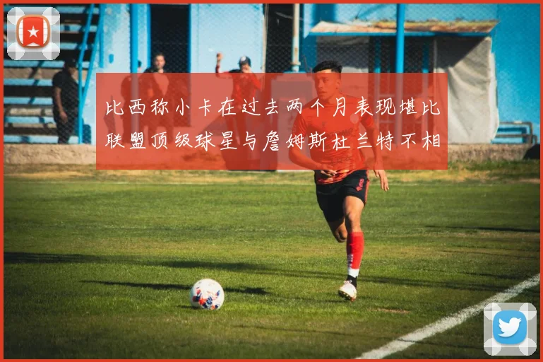 比西称小卡在过去两个月表现堪比联盟顶级球星与詹姆斯杜兰特不相上下