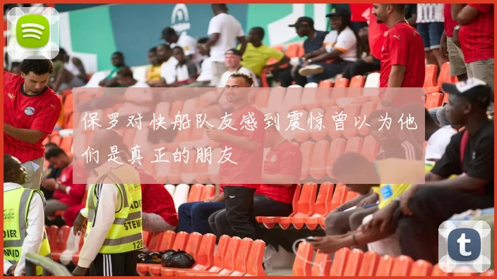 保罗对快船队友感到震惊曾以为他们是真正的朋友