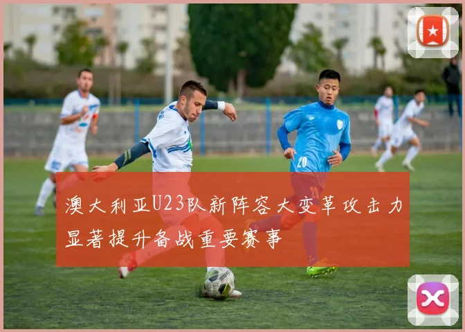 澳大利亚U23队新阵容大变革攻击力显著提升备战重要赛事