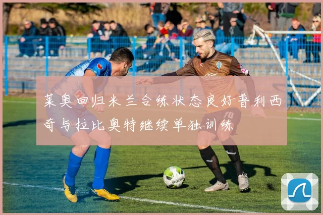 莱奥回归米兰合练状态良好普利西奇与拉比奥特继续单独训练