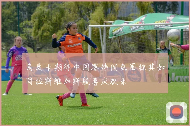 乌度卡期待中国赛热闹氛围称其如同拉斯维加斯般喜庆欢乐