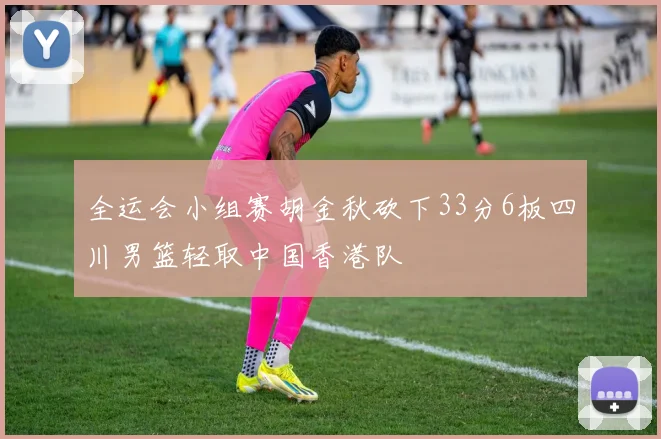 全运会小组赛胡金秋砍下33分6板四川男篮轻取中国香港队