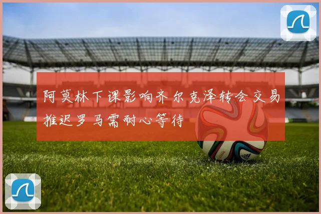 阿莫林下课影响齐尔克泽转会交易推迟罗马需耐心等待