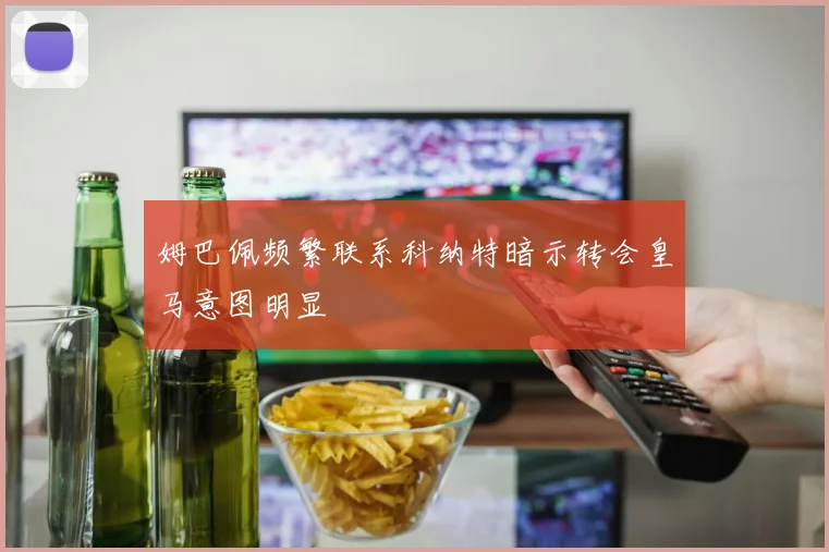 姆巴佩频繁联系科纳特暗示转会皇马意图明显