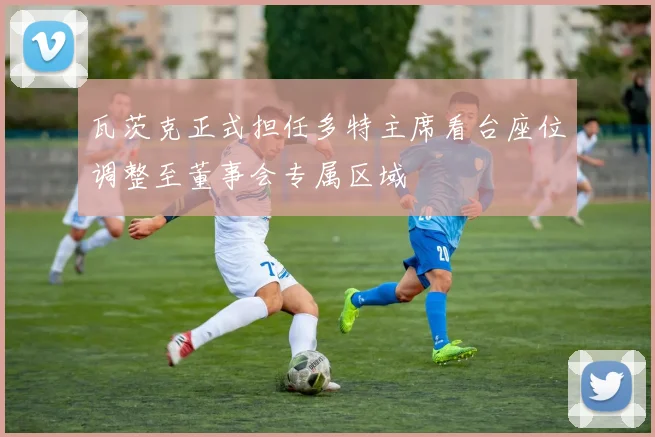 瓦茨克正式担任多特主席看台座位调整至董事会专属区域
