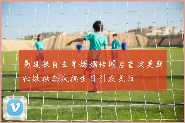 易建联自去年嫖娼传闻后首次更新社媒动态庆祝生日引发关注