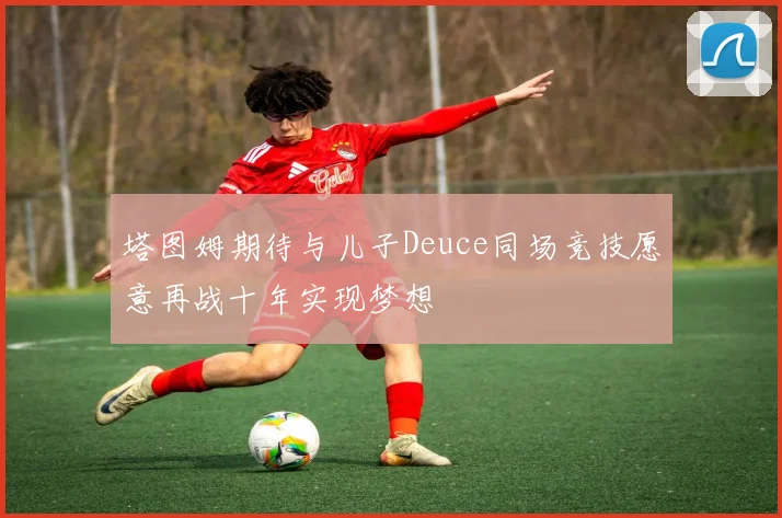 塔图姆期待与儿子Deuce同场竞技愿意再战十年实现梦想