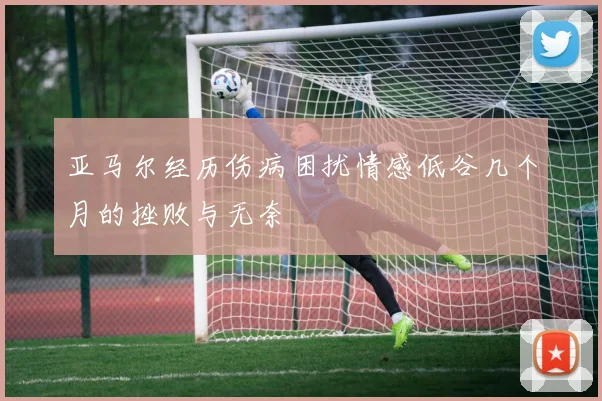亚马尔经历伤病困扰情感低谷几个月的挫败与无奈