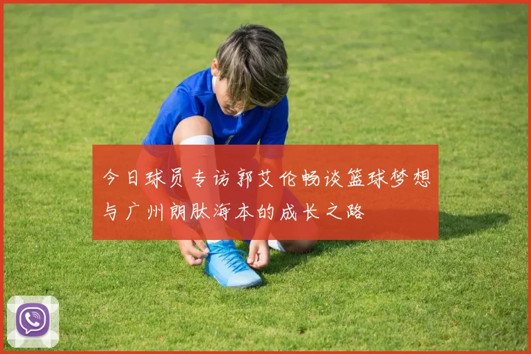 今日球员专访郭艾伦畅谈篮球梦想与广州朗肽海本的成长之路