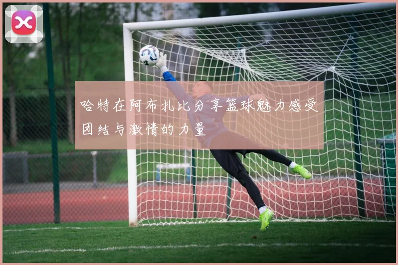 哈特在阿布扎比分享篮球魅力感受团结与激情的力量