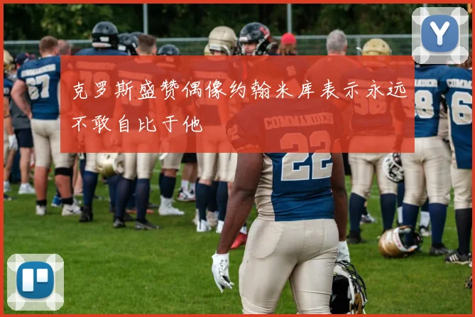 克罗斯盛赞偶像约翰米库表示永远不敢自比于他