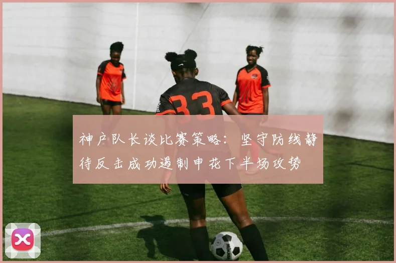 神户队长谈比赛策略：坚守防线静待反击成功遏制申花下半场攻势