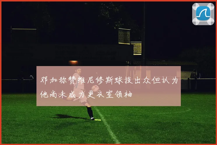 邓加称赞维尼修斯球技出众但认为他尚未成为更衣室领袖
