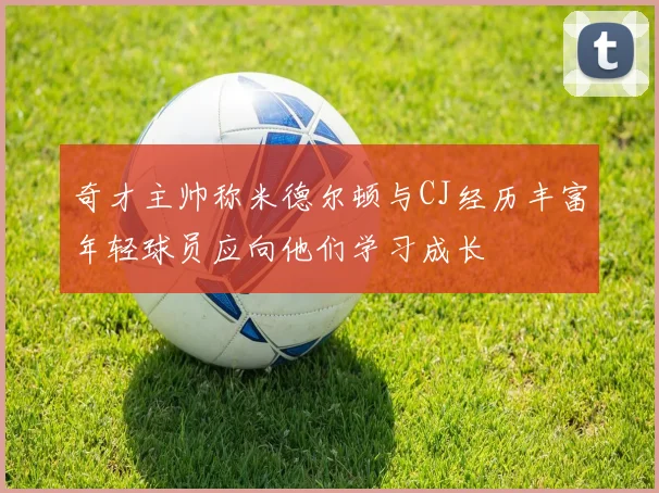 奇才主帅称米德尔顿与CJ经历丰富年轻球员应向他们学习成长