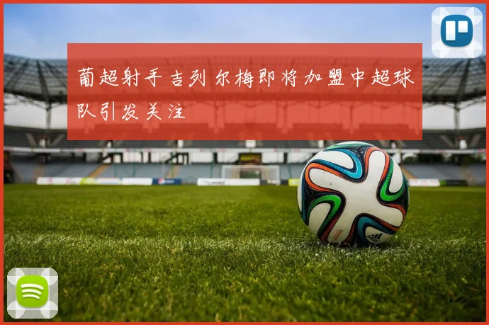 葡超射手吉列尔梅即将加盟中超球队引发关注