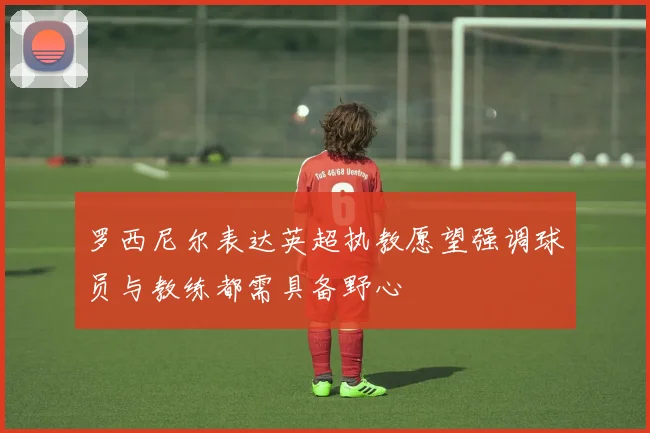 罗西尼尔表达英超执教愿望强调球员与教练都需具备野心