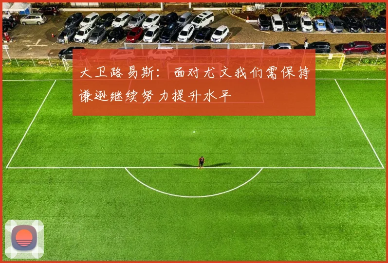 大卫路易斯：面对尤文我们需保持谦逊继续努力提升水平