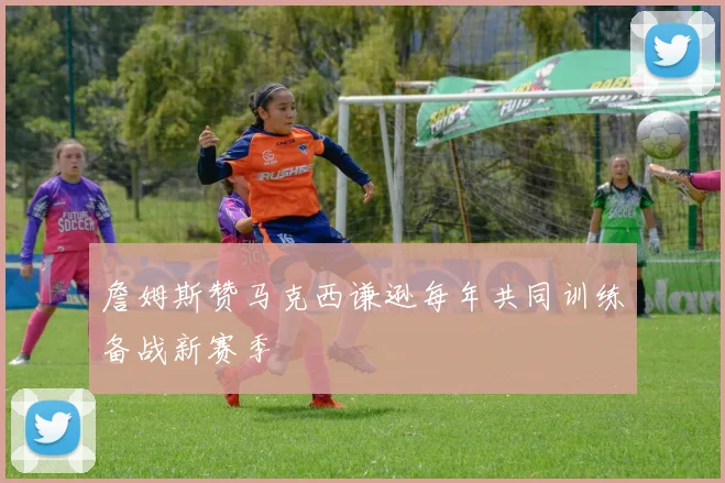 詹姆斯赞马克西谦逊每年共同训练备战新赛季