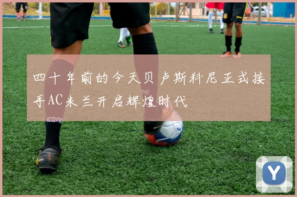 四十年前的今天贝卢斯科尼正式接手AC米兰开启辉煌时代